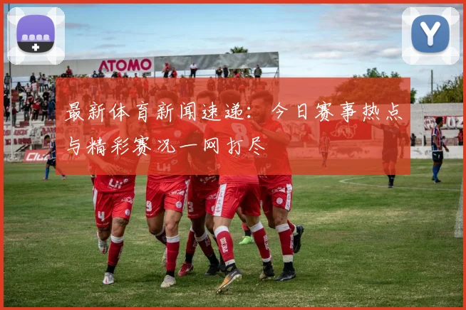 最新体育新闻速递:今日赛事热点与精彩赛况一网打尽