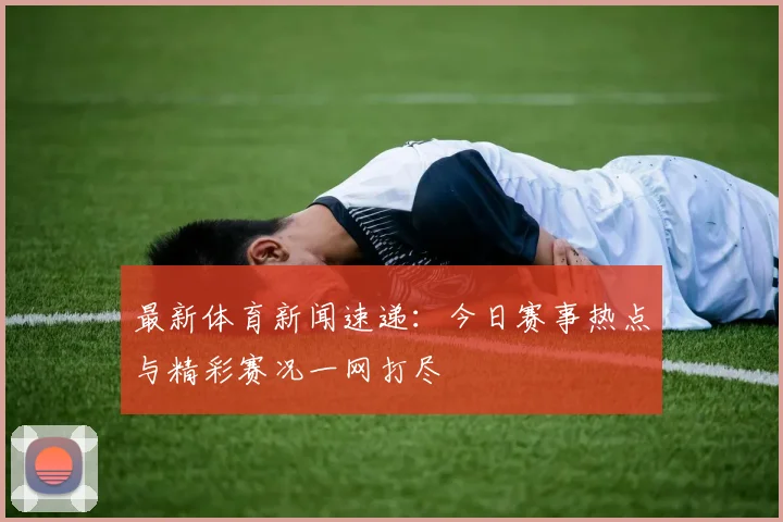 最新体育新闻速递:今日赛事热点与精彩赛况一网打尽