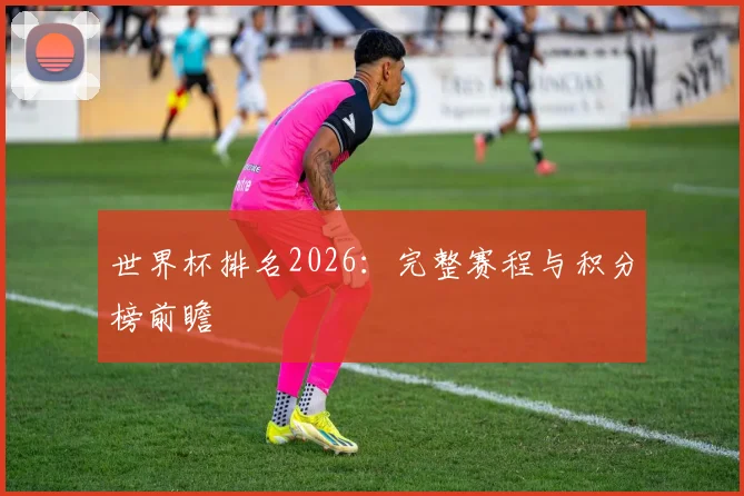 世界杯排名2026：完整赛程与积分榜前瞻