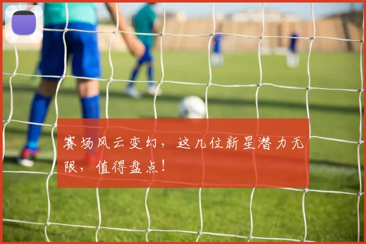 赛场风云变幻,这几位新星潜力无限,值得盘点!