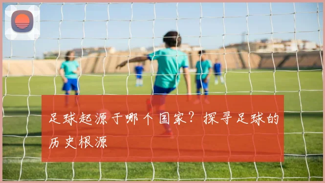 足球起源于哪个国家?探寻足球的历史根源
