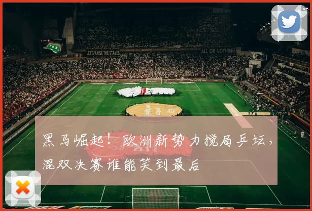 黑马崛起!欧洲新势力搅局乒坛,混双决赛谁能笑到最后
